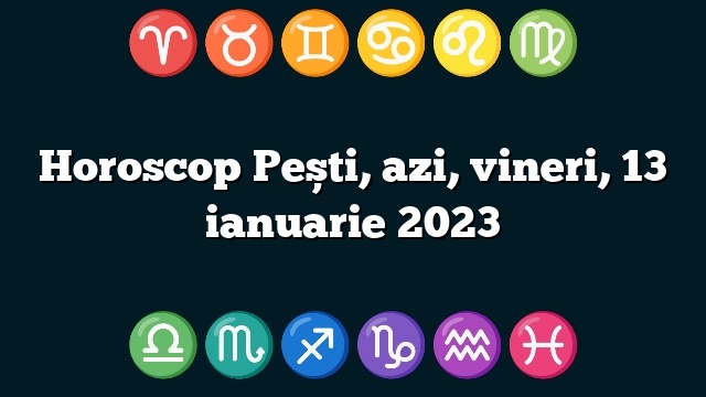 Horoscop Pești, azi, vineri, 13 ianuarie 2023