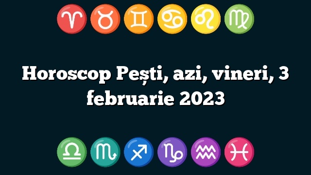 Horoscop Pești, azi, vineri, 3 februarie 2023