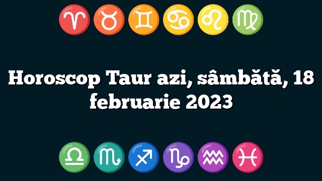 Horoscop Taur azi, sâmbătă, 18 februarie 2023