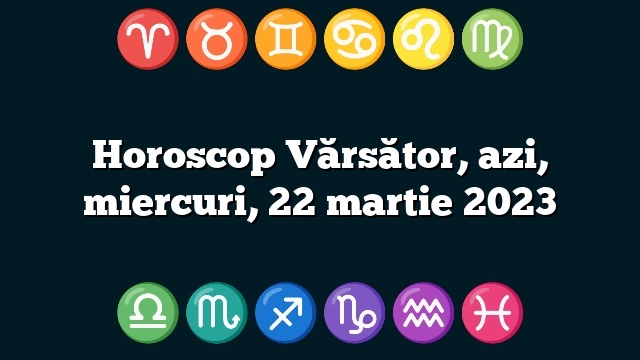 Horoscop Vărsător, azi, miercuri, 22 martie 2023